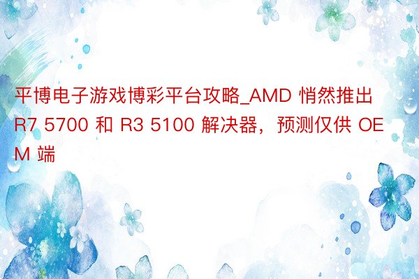 平博电子游戏博彩平台攻略_AMD 悄然推出 R7 5700 和 R3 5100 解决器，预测仅供 OEM 端