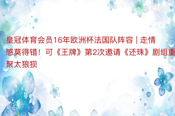 皇冠体育会员16年欧洲杯法国队阵容 | 走情感莫得错！可《王牌》第2次邀请《还珠》剧组重聚太狼狈