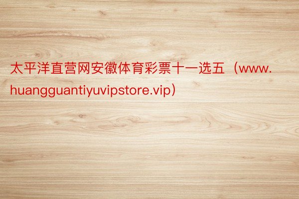 太平洋直营网安徽体育彩票十一选五（www.huangguantiyuvipstore.vip）