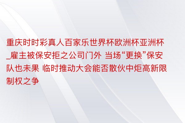 重庆时时彩真人百家乐世界杯欧洲杯亚洲杯_雇主被保安拒之公司门外 当场“更换”保安队也未果 临时推动大会能否散伙中炬高新限制权之争