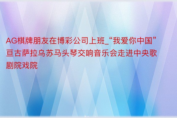 AG棋牌朋友在博彩公司上班_“我爱你中国”亘古萨拉乌苏马头琴交响音乐会走进中央歌剧院戏院