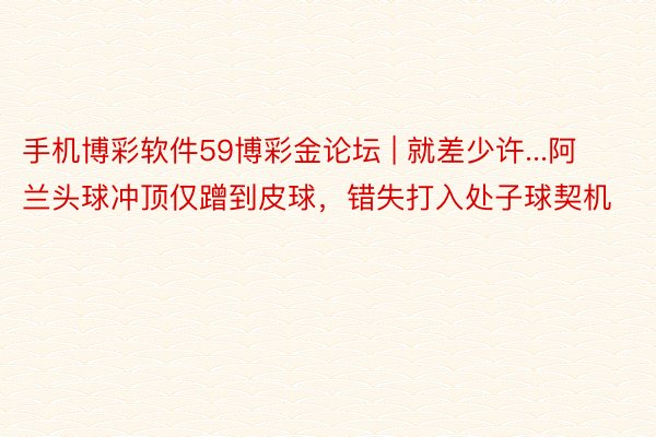 手机博彩软件59博彩金论坛 | 就差少许...阿兰头球冲顶仅蹭到皮球，错失打入处子球契机