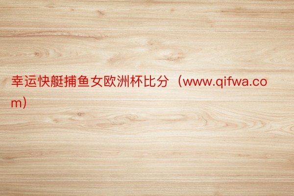 幸运快艇捕鱼女欧洲杯比分（www.qifwa.com）