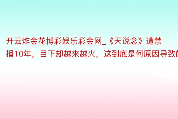 开云炸金花博彩娱乐彩金网_《天说念》遭禁播10年，目下却越来越火，这到底是何原因导致的