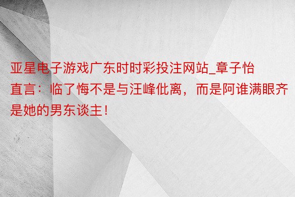 亚星电子游戏广东时时彩投注网站_章子怡直言：临了悔不是与汪峰仳离，而是阿谁满眼齐是她的男东谈主！