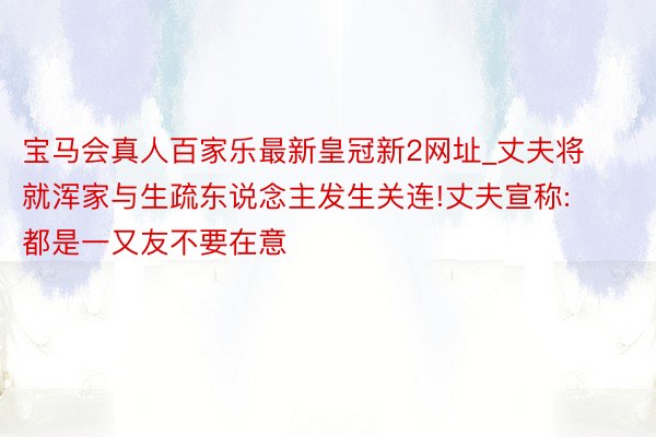 宝马会真人百家乐最新皇冠新2网址_丈夫将就浑家与生疏东说念主发生关连!丈夫宣称:都是一又友不要在意