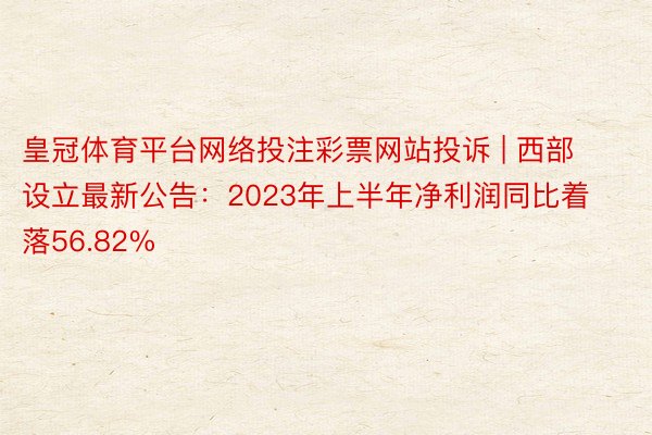 皇冠体育平台网络投注彩票网站投诉 | 西部设立最新公告：2023年上半年净利润同比着落56.82%