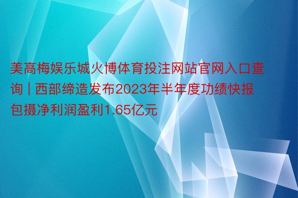 美高梅娱乐城火博体育投注网站官网入口查询 | 西部缔造发布2023年半年度功绩快报 包摄净利润盈利1.65亿元