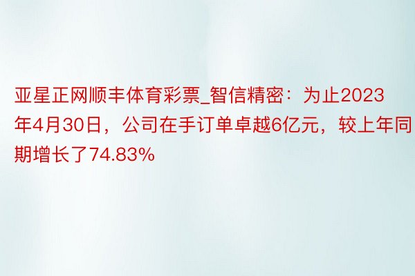 亚星正网顺丰体育彩票_智信精密：为止2023年4月30日，公司在手订单卓越6亿元，较上年同期增长了74.83%