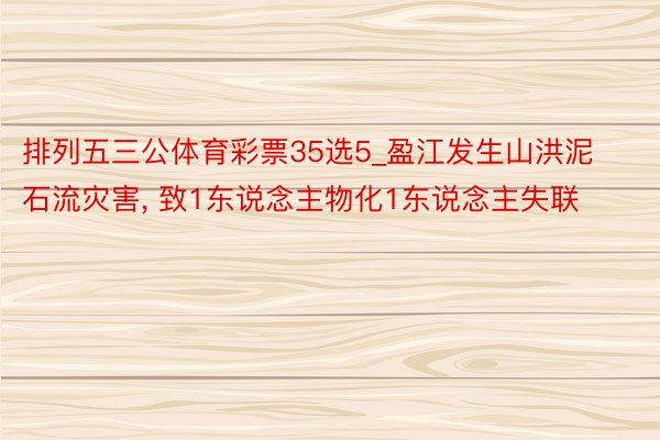 排列五三公体育彩票35选5_盈江发生山洪泥石流灾害, 致1东说念主物化1东说念主失联