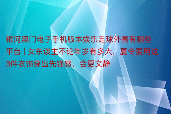 银河澳门电子手机版本娱乐足球外围有哪些平台 | 女东谈主不论年岁有多大，夏令要用这3件衣饰穿出先锋感，会更文静