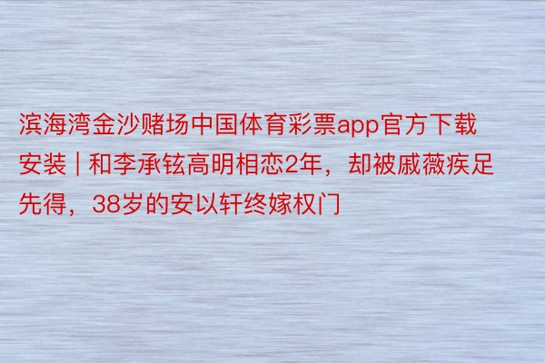 滨海湾金沙赌场中国体育彩票app官方下载安装 | 和李承铉高明相恋2年，却被戚薇疾足先得，38岁的安以轩终嫁权门