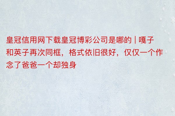 皇冠信用网下载皇冠博彩公司是哪的 | 嘎子和英子再次同框，格式依旧很好，仅仅一个作念了爸爸一个却独身