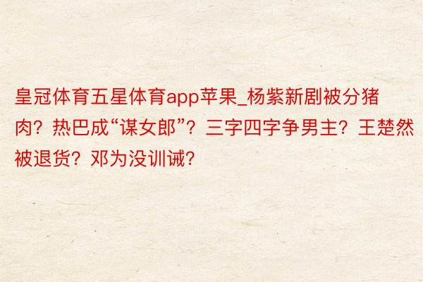 皇冠体育五星体育app苹果_杨紫新剧被分猪肉？热巴成“谋女郎”？三字四字争男主？王楚然被退货？邓为没训诫？