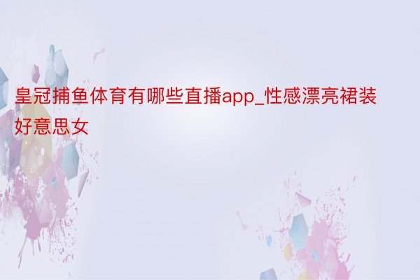 皇冠捕鱼体育有哪些直播app_性感漂亮裙装好意思女