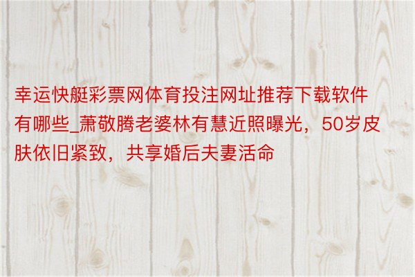 幸运快艇彩票网体育投注网址推荐下载软件有哪些_萧敬腾老婆林有慧近照曝光，50岁皮肤依旧紧致，共享婚后夫妻活命