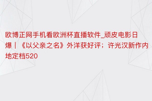 欧博正网手机看欧洲杯直播软件_顽皮电影日爆｜《以父亲之名》外洋获好评；许光汉新作内地定档520