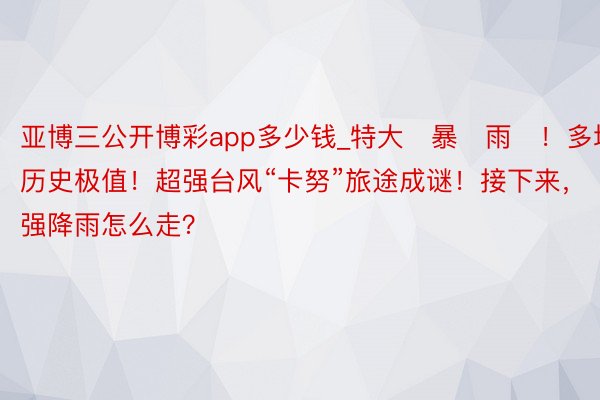 亚博三公开博彩app多少钱_特大҈暴҈雨҈！多地破历史极值！超强台风“卡努”旅途成谜！接下来，强降雨怎么走？