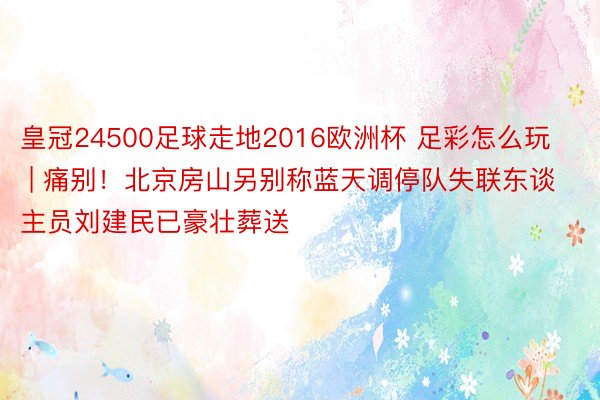 皇冠24500足球走地2016欧洲杯 足彩怎么玩 | 痛别！北京房山另别称蓝天调停队失联东谈主员刘建民已豪壮葬送