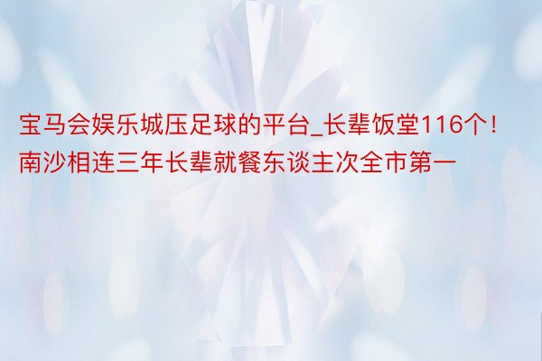 宝马会娱乐城压足球的平台_长辈饭堂116个！南沙相连三年长辈就餐东谈主次全市第一