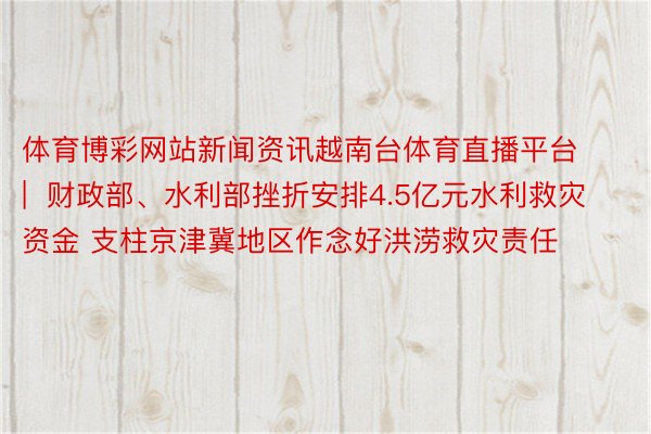 体育博彩网站新闻资讯越南台体育直播平台 |  财政部、水利部挫折安排4.5亿元水利救灾资金 支柱京津冀地区作念好洪涝救灾责任