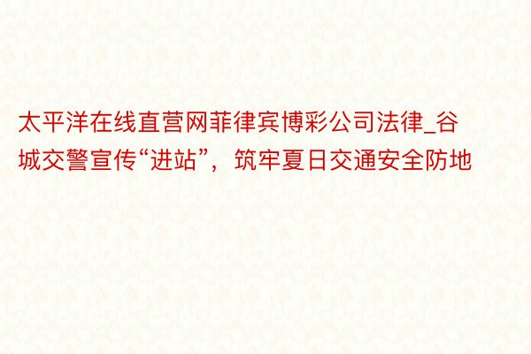 太平洋在线直营网菲律宾博彩公司法律_谷城交警宣传“进站”，筑牢夏日交通安全防地