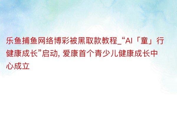 乐鱼捕鱼网络博彩被黑取款教程_“AI「童」行 健康成长”启动, 爱康首个青少儿健康成长中心成立