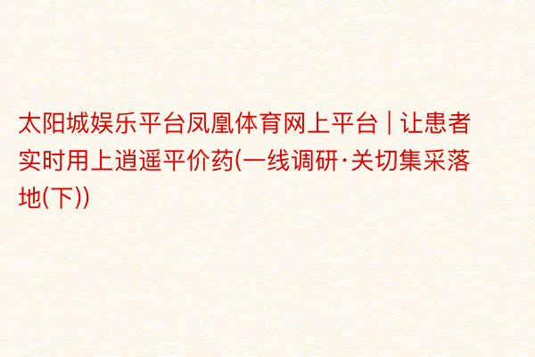 太阳城娱乐平台凤凰体育网上平台 | 让患者实时用上逍遥平价药(一线调研·关切集采落地(下))