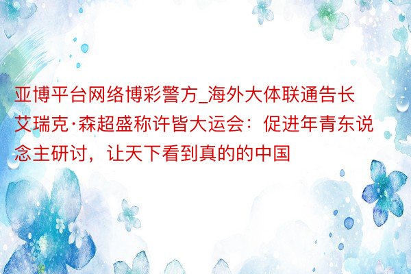 亚博平台网络博彩警方_海外大体联通告长艾瑞克·森超盛称许皆大运会：促进年青东说念主研讨，让天下看到真的的中国