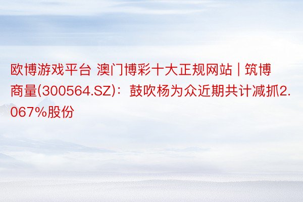 欧博游戏平台 澳门博彩十大正规网站 | 筑博商量(300564.SZ)：鼓吹杨为众近期共计减抓2.067%股份