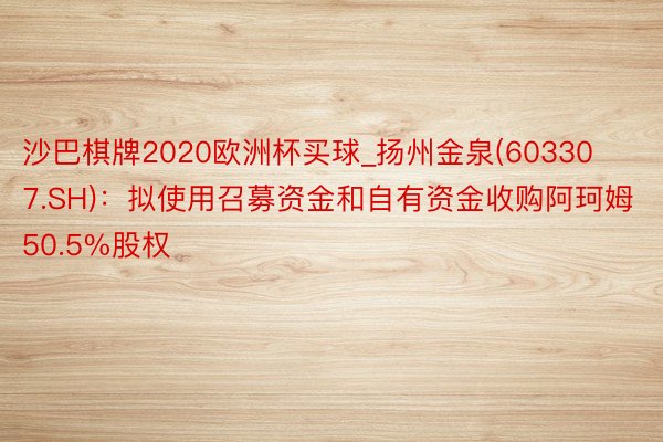 沙巴棋牌2020欧洲杯买球_扬州金泉(603307.SH)：拟使用召募资金和自有资金收购阿珂姆50.5%股权