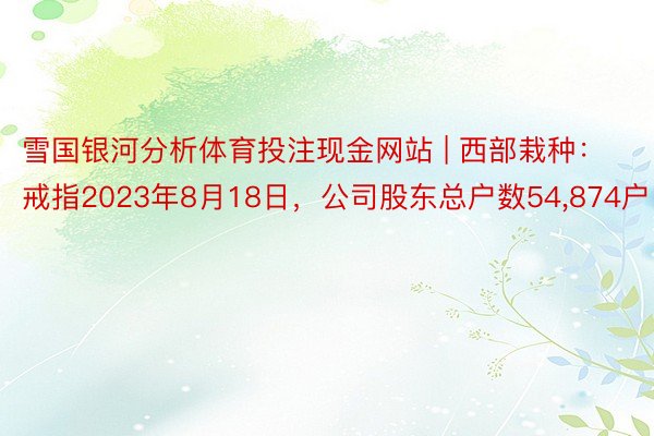 雪国银河分析体育投注现金网站 | 西部栽种：戒指2023年8月18日，公司股东总户数54,874户