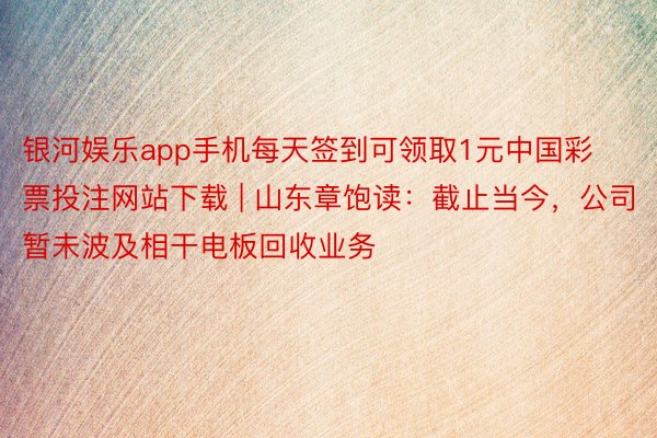 银河娱乐app手机每天签到可领取1元中国彩票投注网站下载 | 山东章饱读：截止当今，公司暂未波及相干电板回收业务