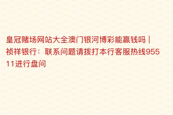 皇冠赌场网站大全澳门银河博彩能赢钱吗 | 祯祥银行：联系问题请拨打本行客服热线95511进行盘问