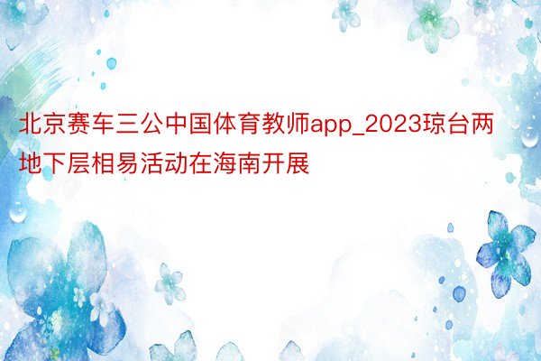 北京赛车三公中国体育教师app_2023琼台两地下层相易活动在海南开展