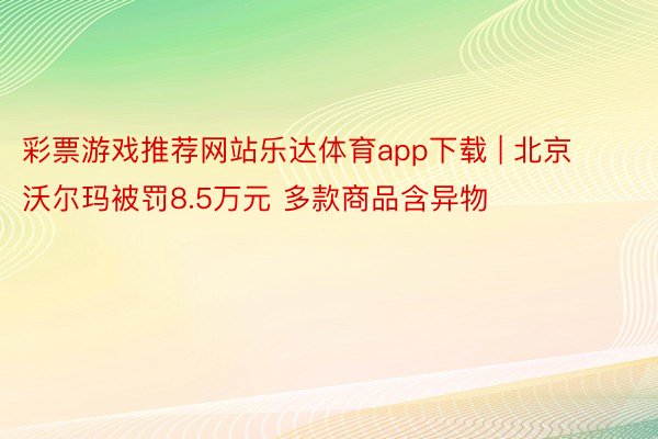 彩票游戏推荐网站乐达体育app下载 | 北京沃尔玛被罚8.5万元 多款商品含异物