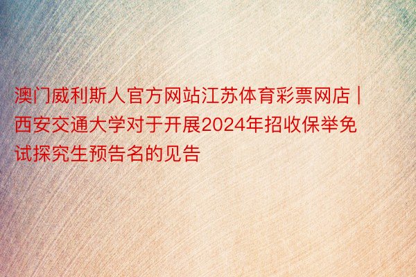 澳门威利斯人官方网站江苏体育彩票网店 | 西安交通大学对于开展2024年招收保举免试探究生预告名的见告