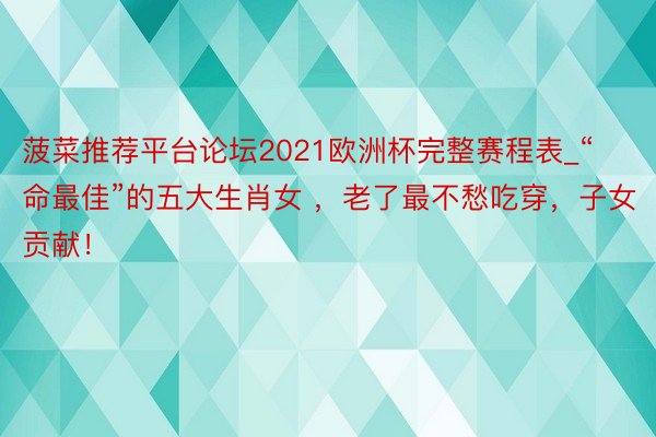 菠菜推荐平台论坛2021欧洲杯完整赛程表_“命最佳”的五大生肖女 ，老了最不愁吃穿，子女贡献！