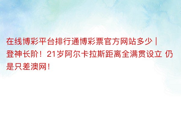 在线博彩平台排行通博彩票官方网站多少 | 登神长阶！21岁阿尔卡拉斯距离全满贯设立 仍是只差澳网！