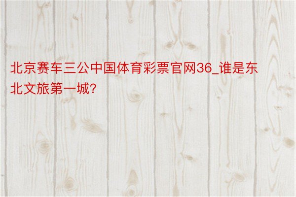 北京赛车三公中国体育彩票官网36_谁是东北文旅第一城？