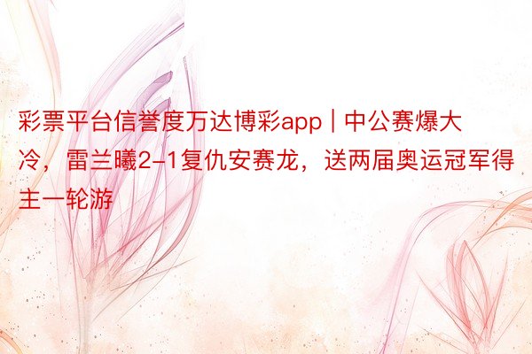 彩票平台信誉度万达博彩app | 中公赛爆大冷，雷兰曦2-1