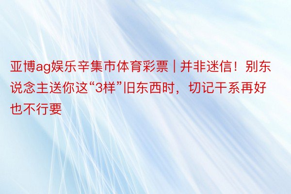 亚博ag娱乐辛集市体育彩票 | 并非迷信！别东说念主送你这“