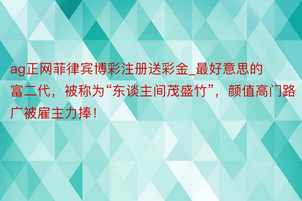 ag正网菲律宾博彩注册送彩金_最好意思的富二代，被称为“东谈