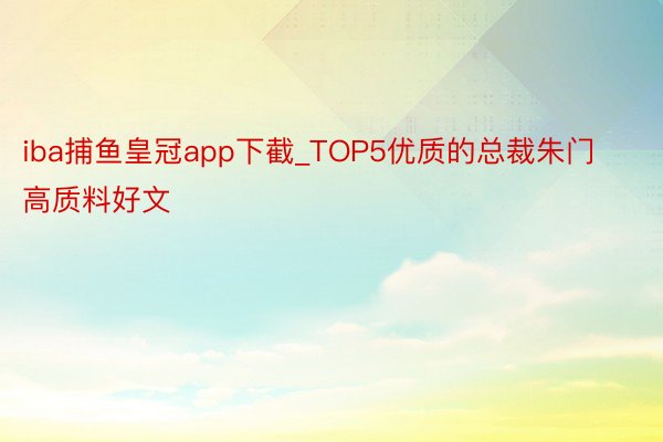 iba捕鱼皇冠app下截_TOP5优质的总裁朱门高质料好文