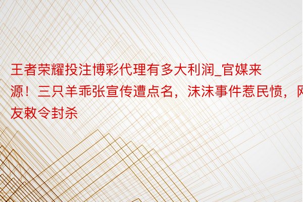 王者荣耀投注博彩代理有多大利润_官媒来源！三只羊乖张宣传遭点名，沫沫事件惹民愤，网友敕令封杀