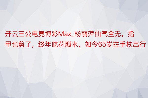 开云三公电竞博彩Max_杨丽萍仙气全无，指甲也剪了，终年吃花瓣水，如今65岁拄手杖出行