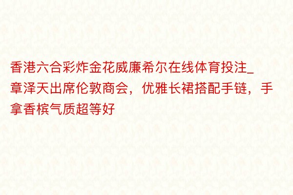 香港六合彩炸金花威廉希尔在线体育投注_章泽天出席伦敦商会，优雅长裙搭配手链，手拿香槟气质超等好