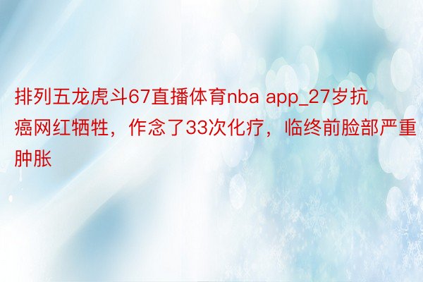 排列五龙虎斗67直播体育nba app_27岁抗癌网红牺牲，作念了33次化疗，临终前脸部严重肿胀