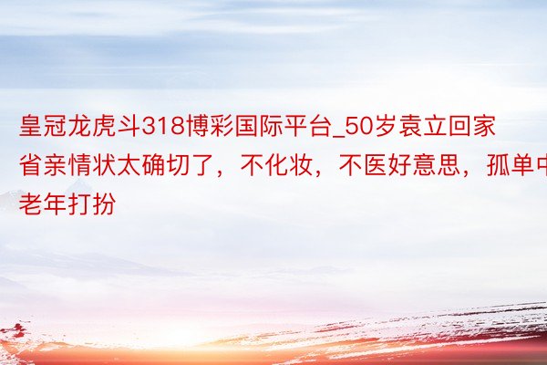 皇冠龙虎斗318博彩国际平台_50岁袁立回家省亲情状太确切了，不化妆，不医好意思，孤单中老年打扮