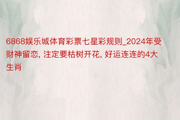 6868娱乐城体育彩票七星彩规则_2024年受财神留恋, 注定要枯树开花, 好运连连的4大生肖